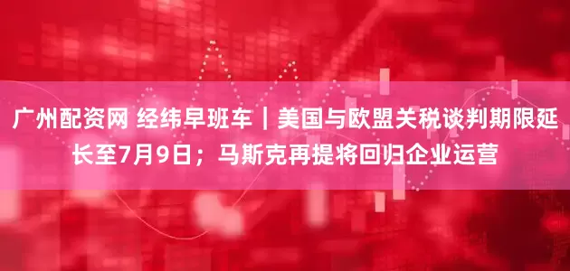 广州配资网 经纬早班车｜美国与欧盟关税谈判期限延长至7月9日；马斯克再提将回归企业运营
