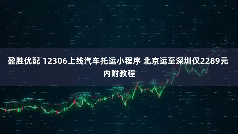 盈胜优配 12306上线汽车托运小程序 北京运至深圳仅2289元 内附教程
