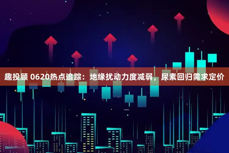 趣投顾 0620热点追踪：地缘扰动力度减弱，尿素回归需求定价