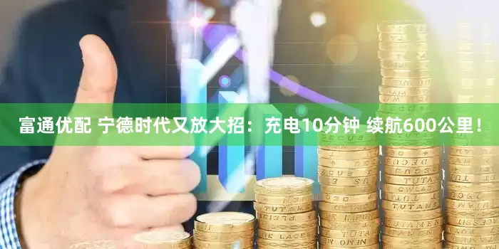 富通优配 宁德时代又放大招：充电10分钟 续航600公里！