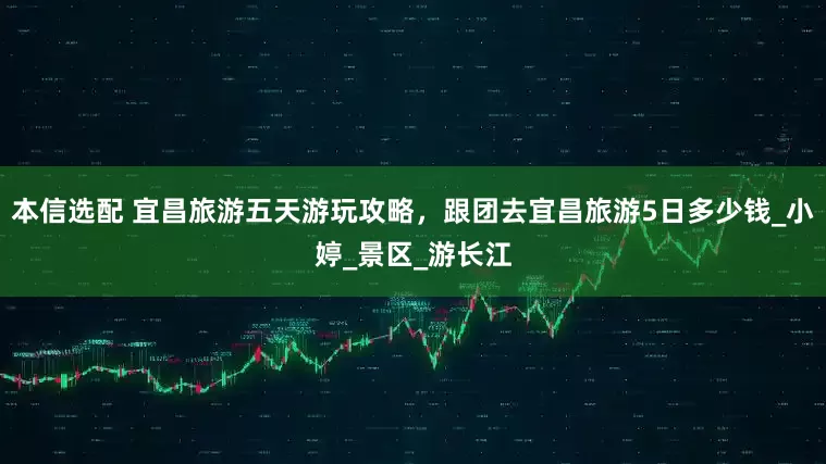 本信选配 宜昌旅游五天游玩攻略，跟团去宜昌旅游5日多少钱_小婷_景区_游长江