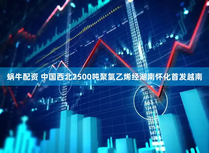 蜗牛配资 中国西北2500吨聚氯乙烯经湖南怀化首发越南