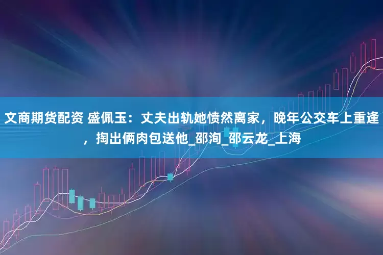 文商期货配资 盛佩玉：丈夫出轨她愤然离家，晚年公交车上重逢，掏出俩肉包送他_邵洵_邵云龙_上海