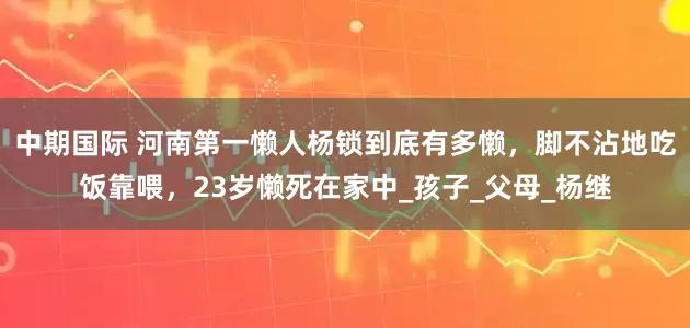 中期国际 河南第一懒人杨锁到底有多懒，脚不沾地吃饭靠喂，23岁懒死在家中_孩子_父母_杨继