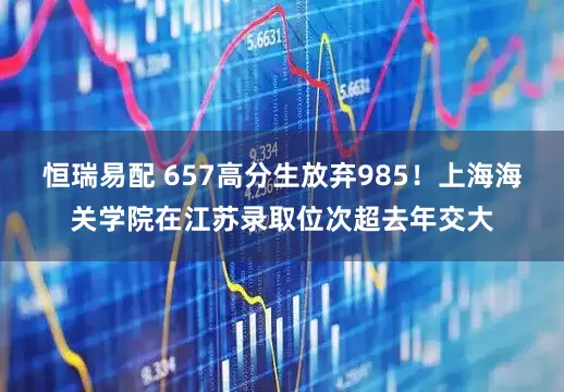 恒瑞易配 657高分生放弃985！上海海关学院在江苏录取位次超去年交大
