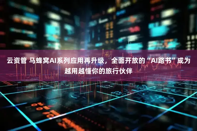 云资管 马蜂窝AI系列应用再升级，全面开放的“AI路书”成为越用越懂你的旅行伙伴