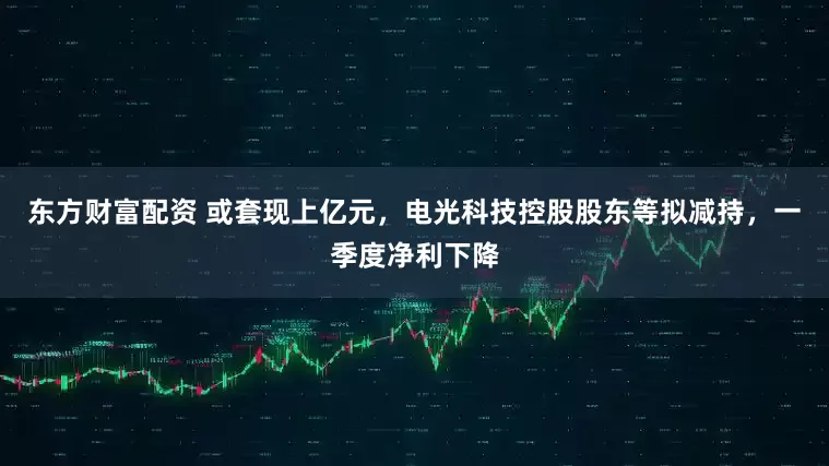 东方财富配资 或套现上亿元，电光科技控股股东等拟减持，一季度净利下降