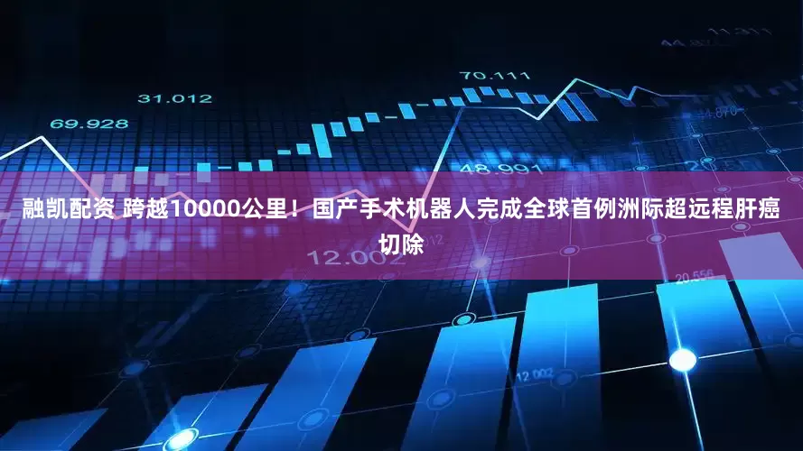 融凯配资 跨越10000公里！国产手术机器人完成全球首例洲际超远程肝癌切除