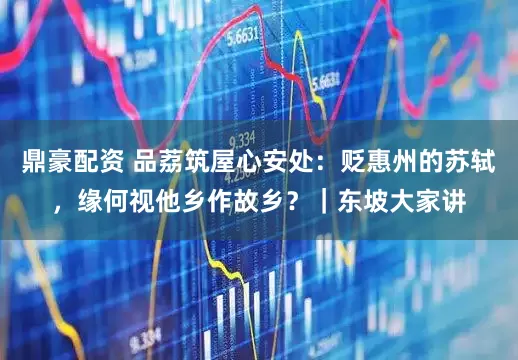 鼎豪配资 品荔筑屋心安处：贬惠州的苏轼，缘何视他乡作故乡？｜东坡大家讲