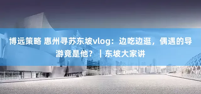 博远策略 惠州寻苏东坡vlog：边吃边逛，偶遇的导游竟是他？｜东坡大家讲