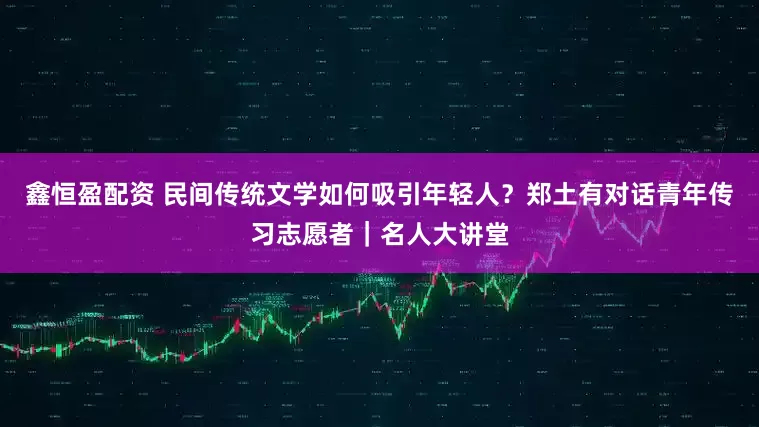 鑫恒盈配资 民间传统文学如何吸引年轻人？郑土有对话青年传习志愿者｜名人大讲堂