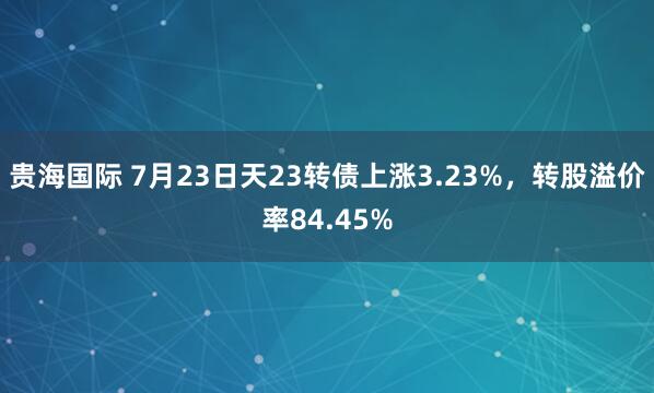 贵海国际 7月23日天23转债上涨3.23%，转股溢价率84.45%