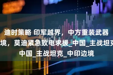 迪时策略 印军越界，中方重装武器火速开往边境，莫迪紧急致电求援_中国_主战坦克_中印边境