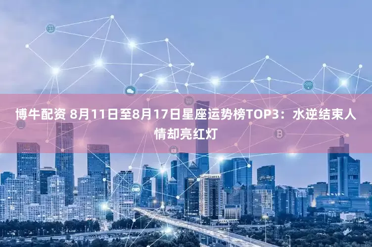 博牛配资 8月11日至8月17日星座运势榜TOP3：水逆结束人情却亮红灯