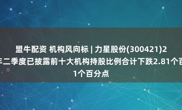 盟牛配资 机构风向标 | 力星股份(300421)2025年二季度已披露前十大机构持股比例合计下跌2.81个百分点