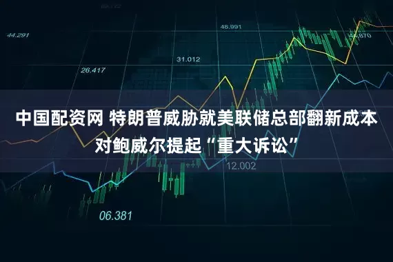 中国配资网 特朗普威胁就美联储总部翻新成本对鲍威尔提起“重大诉讼”