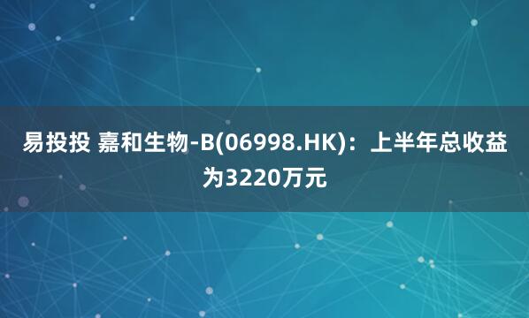 易投投 嘉和生物-B(06998.HK)：上半年总收益为3220万元