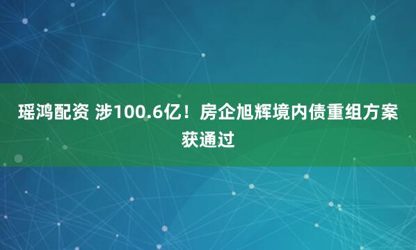 瑶鸿配资 涉100.6亿!房企旭辉境内债重组方案获通过