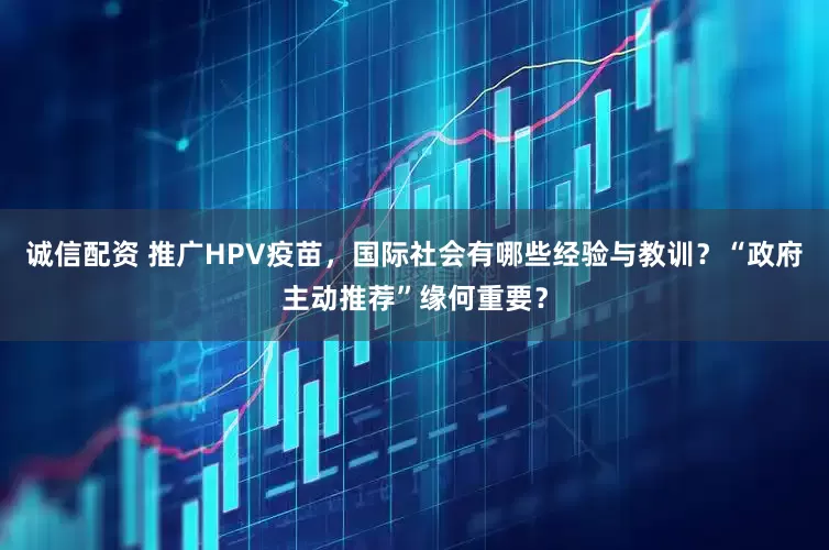 诚信配资 推广HPV疫苗，国际社会有哪些经验与教训？“政府主动推荐”缘何重要？