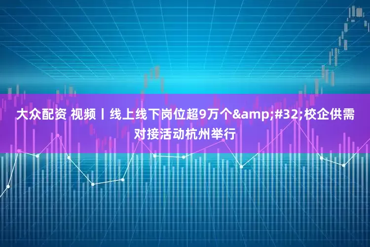 大众配资 视频丨线上线下岗位超9万个 校企供需对接活动杭州举行