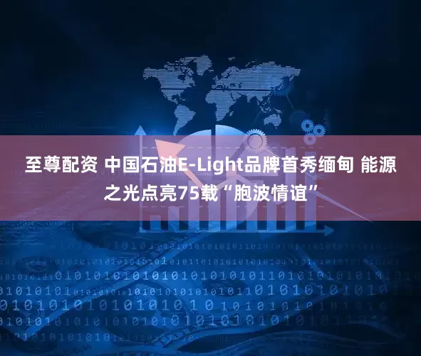 至尊配资 中国石油E-Light品牌首秀缅甸 能源之光点亮75载“胞波情谊”