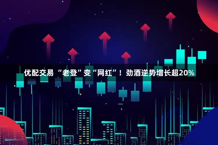 优配交易 “老登”变“网红”！劲酒逆势增长超20%