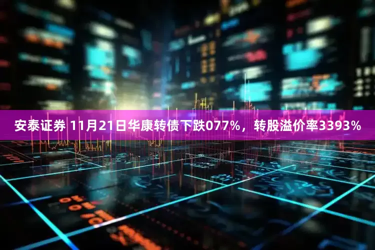 安泰证券 11月21日华康转债下跌077%，转股溢价率3393%