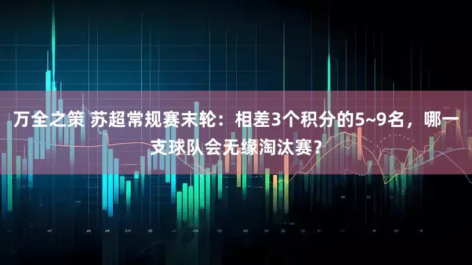 万全之策 苏超常规赛末轮:相差3个积分的5~9名,哪一支球队会无缘淘汰赛?