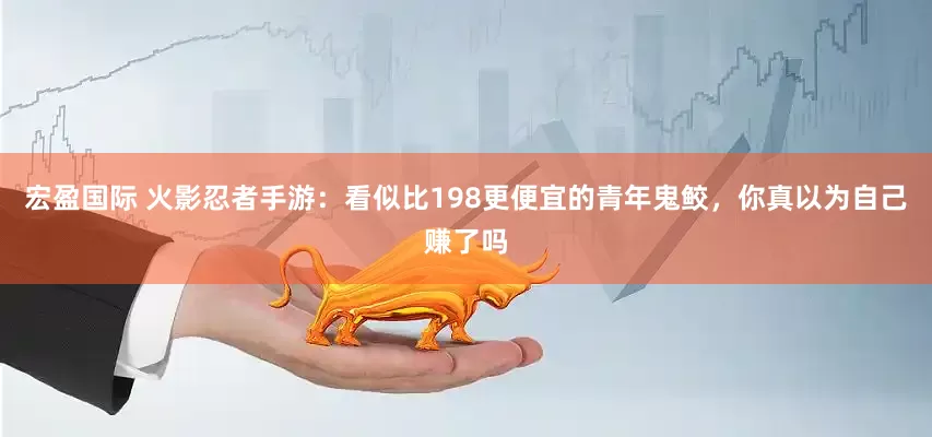 宏盈国际 火影忍者手游：看似比198更便宜的青年鬼鲛，你真以为自己赚了吗