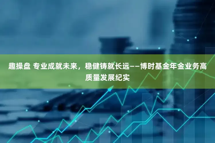 趣操盘 专业成就未来，稳健铸就长远——博时基金年金业务高质量发展纪实